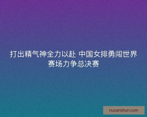 打出精气神全力以赴 中国女排勇闯世界赛场力争总决赛