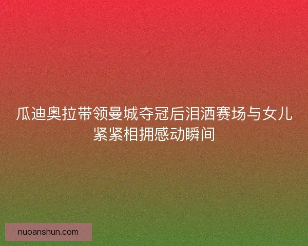 瓜迪奥拉带领曼城夺冠后泪洒赛场与女儿紧紧相拥感动瞬间