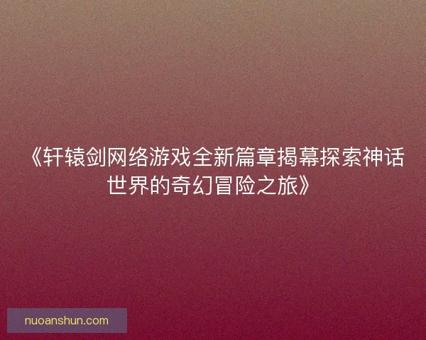 《轩辕剑网络游戏全新篇章揭幕探索神话世界的奇幻冒险之旅》