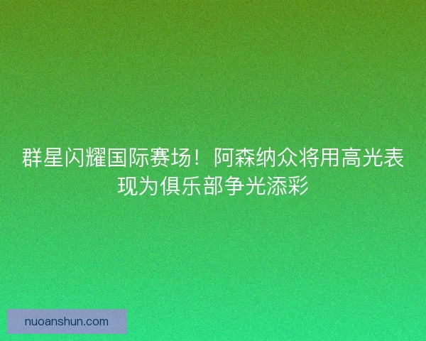 群星闪耀国际赛场！阿森纳众将用高光表现为俱乐部争光添彩
