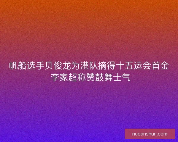 帆船选手贝俊龙为港队摘得十五运会首金 李家超称赞鼓舞士气