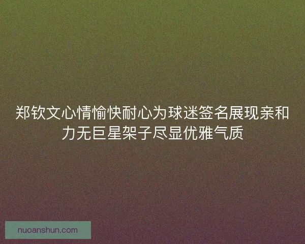 郑钦文心情愉快耐心为球迷签名展现亲和力无巨星架子尽显优雅气质