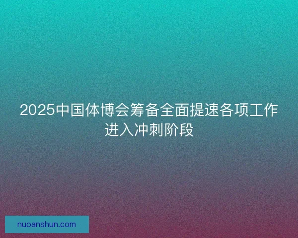 2025中国体博会筹备全面提速各项工作进入冲刺阶段