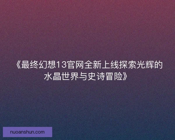 《最终幻想13官网全新上线探索光辉的水晶世界与史诗冒险》