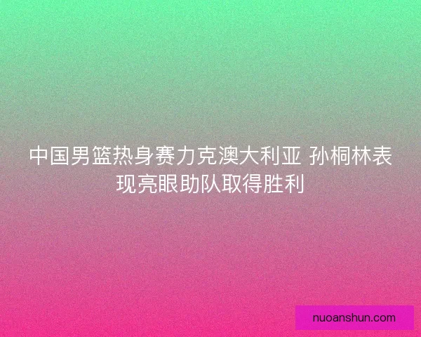 中国男篮热身赛力克澳大利亚 孙桐林表现亮眼助队取得胜利