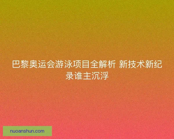巴黎奥运会游泳项目全解析 新技术新纪录谁主沉浮