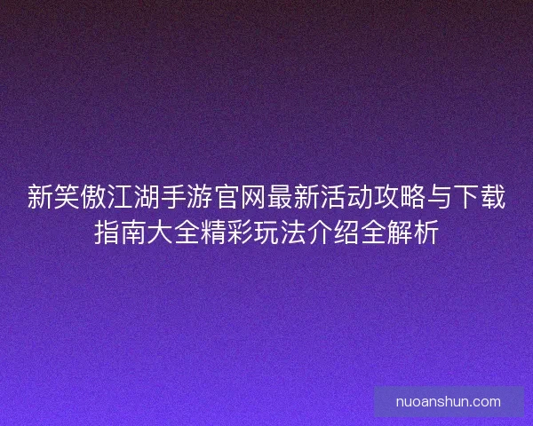 新笑傲江湖手游官网最新活动攻略与下载指南大全精彩玩法介绍全解析