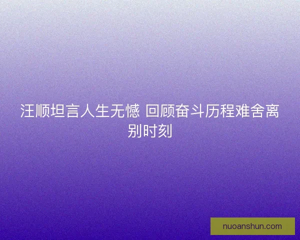 汪顺坦言人生无憾 回顾奋斗历程难舍离别时刻