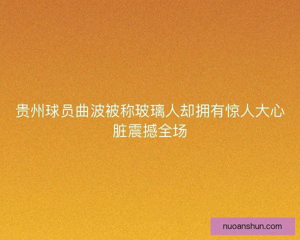 贵州球员曲波被称玻璃人却拥有惊人大心脏震撼全场 贵州球员曲波被称玻璃人却拥有惊人大心脏震撼全场