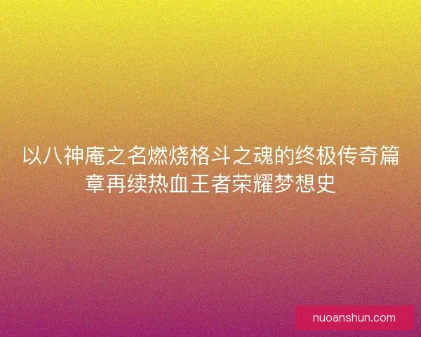 以八神庵之名燃烧格斗之魂的终极传奇篇章再续热血王者荣耀梦想史