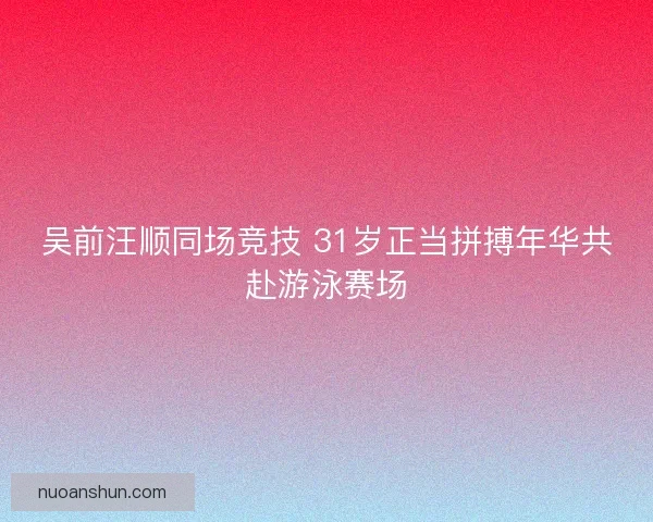 吴前汪顺同场竞技 31岁正当拼搏年华共赴游泳赛场