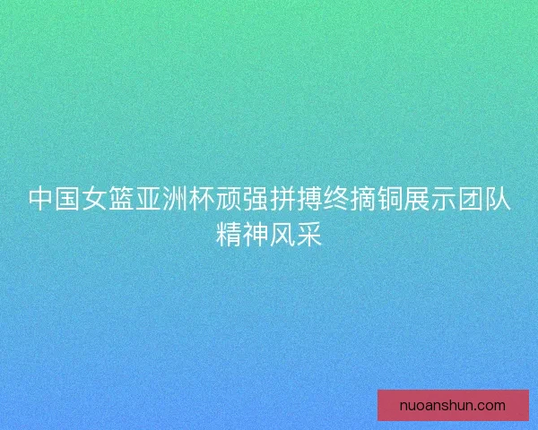 中国女篮亚洲杯顽强拼搏终摘铜展示团队精神风采